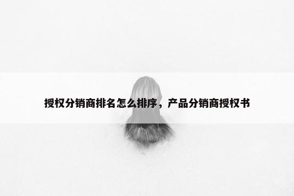 授权分销商排名怎么排序，产品分销商授权书