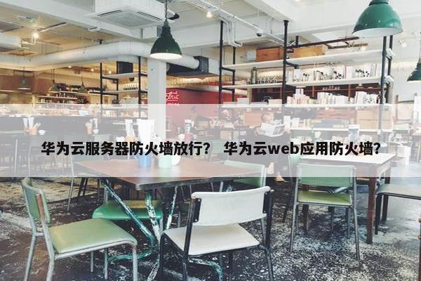华为云服务器防火墙放行？ 华为云web应用防火墙？