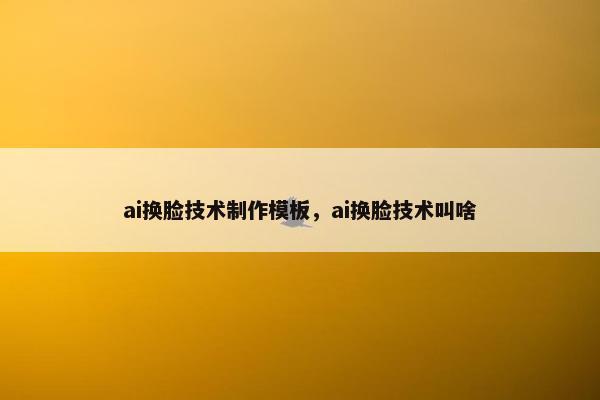 ai换脸技术制作模板,ai换脸技术叫啥 ai换脸技术制作模板,ai换脸技术叫啥