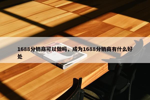 1688分销商可以做吗，成为1688分销商有什么好处