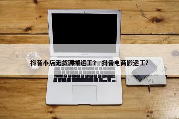 抖音小店无货源搬运工？ 抖音电商搬运工？