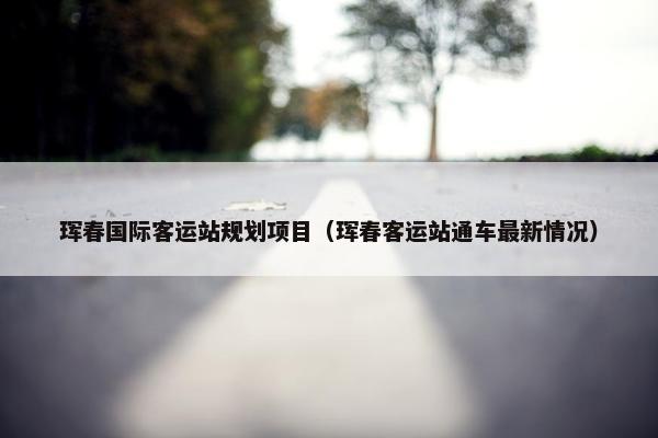 珲春国际客运站规划项目（珲春客运站通车最新情况）