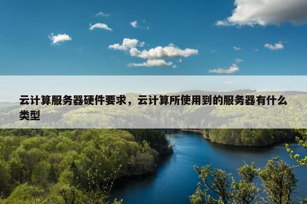 云计算服务器硬件要求,云计算所使用到的服务器有什么类型