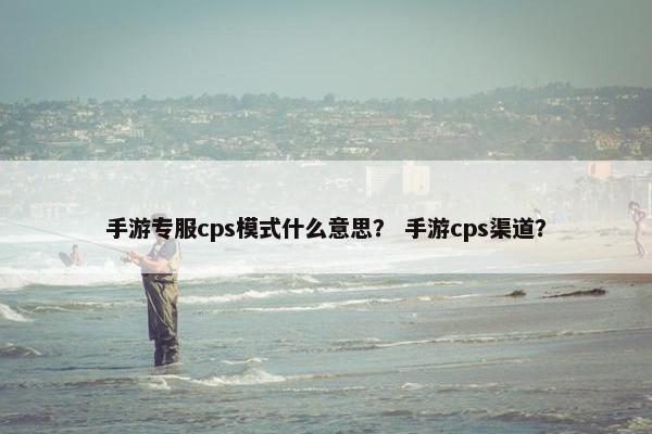 手游专服cps模式什么意思？ 手游cps渠道？
