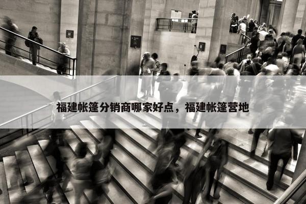 福建帐篷分销商哪家好点，福建帐篷营地