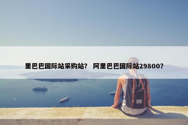 里巴巴国际站采购站? 阿里巴巴国际站29800? 里巴巴国际站采购站? 阿里巴巴国际站29800?
