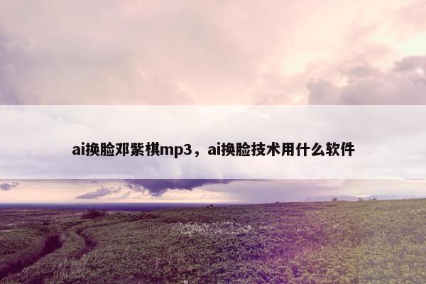 ai换脸邓紫棋mp3，ai换脸技术用什么软件