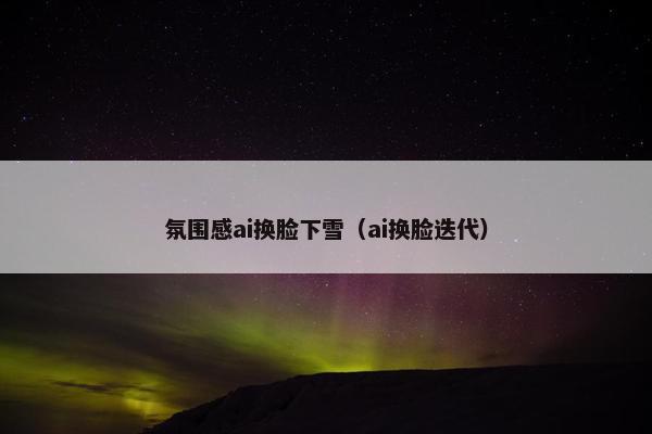 氛围感ai换脸下雪（ai换脸迭代）