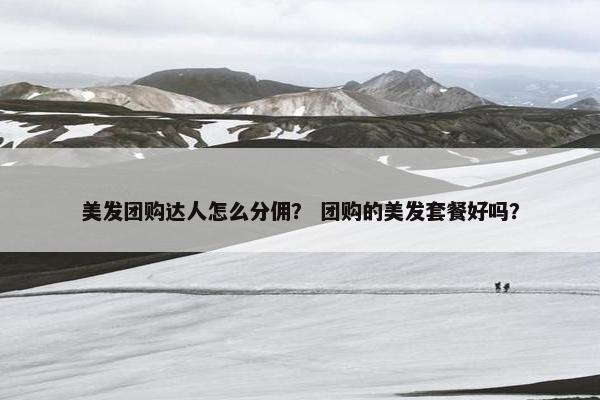 美发团购达人怎么分佣? 团购的美发套餐好吗? 美发团购达人怎么分佣? 团购的美发套餐好吗?