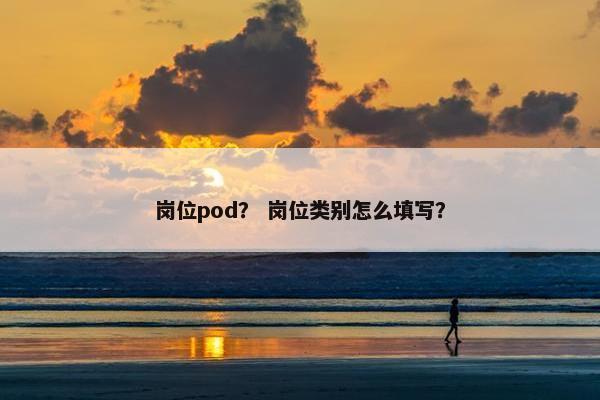 岗位pod? 岗位类别怎么填写? 岗位pod? 岗位类别怎么填写?