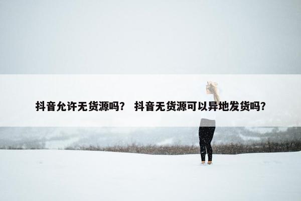 抖音允许无货源吗？ 抖音无货源可以异地发货吗？