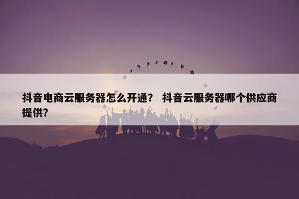 抖音电商云服务器怎么开通？ 抖音云服务器哪个供应商提供？