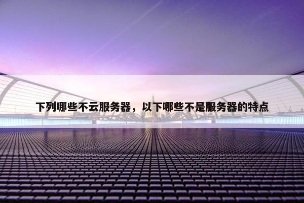 下列哪些不云服务器,以下哪些不是服务器的特点 下列哪些不云服务器,以下哪些不是服务器的特点