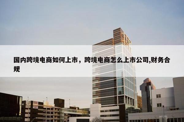 国内跨境电商如何上市，跨境电商怎么上市公司,财务合规
