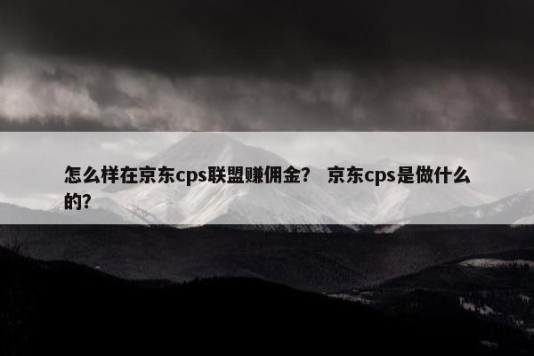 怎么样在京东cps联盟赚佣金？ 京东cps是做什么的？