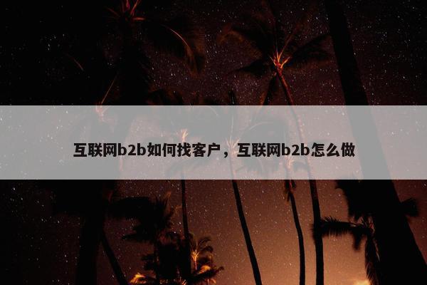 互联网b2b如何找客户,互联网b2b怎么做 互联网b2b如何找客户,互联网b2b怎么做