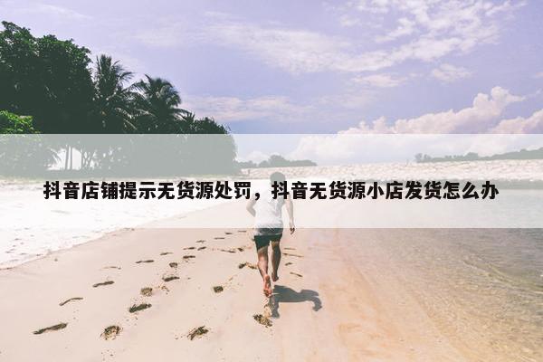 抖音店铺提示无货源处罚，抖音无货源小店发货怎么办