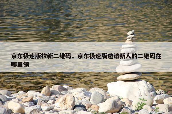 京东极速版拉新二维码，京东极速版邀请新人的二维码在哪里领