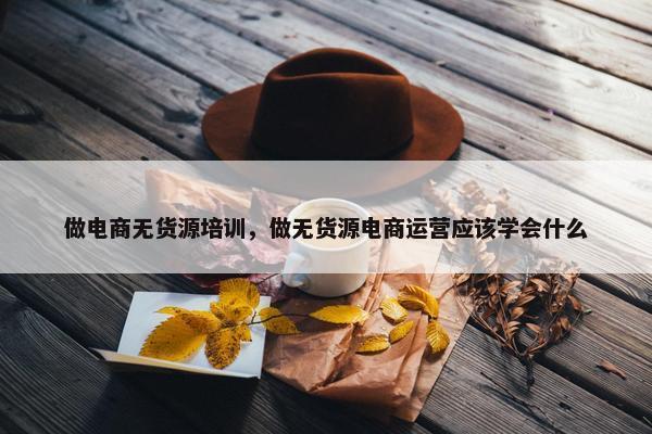 做电商无货源培训，做无货源电商运营应该学会什么