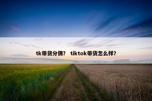 tk带货分佣? tiktok带货怎么样? tk带货分佣? tiktok带货怎么样?