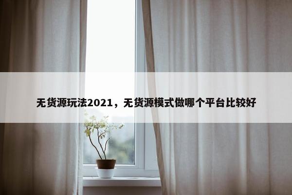 无货源玩法2021，无货源模式做哪个平台比较好