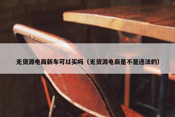 无货源电商新车可以买吗（无货源电商是不是违法的）