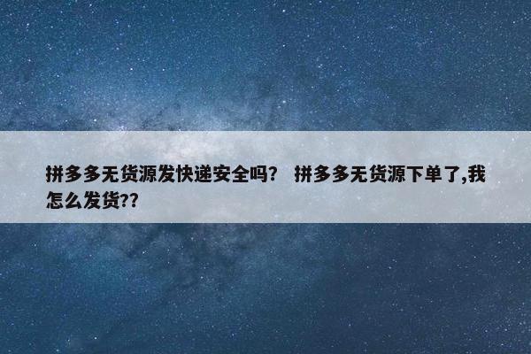 拼多多无货源发快递安全吗？ 拼多多无货源下单了,我怎么发货?？