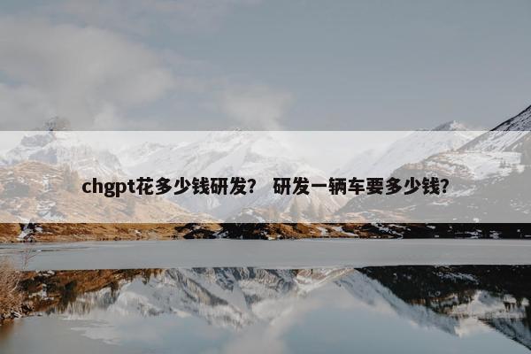 chgpt花多少钱研发? 研发一辆车要多少钱? chgpt花多少钱研发? 研发一辆车要多少钱?