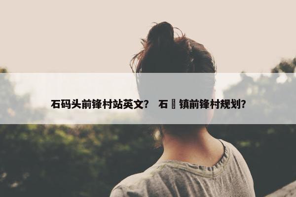 石码头前锋村站英文？ 石碁镇前锋村规划？