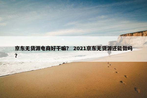 京东无货源电商好干嘛？ 2021京东无货源还能做吗？