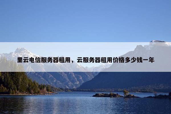 里云电信服务器租用，云服务器租用价格多少钱一年
