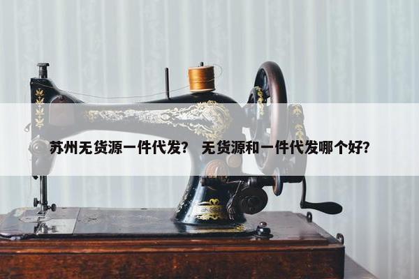 苏州无货源一件代发? 无货源和一件代发哪个好? 苏州无货源一件代发? 无货源和一件代发哪个好?
