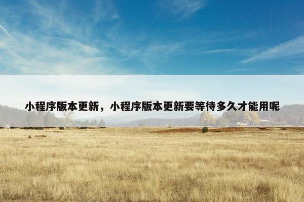 小程序版本更新,小程序版本更新要等待多久才能用呢