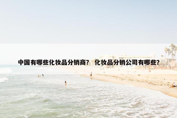 中国有哪些化妆品分销商？ 化妆品分销公司有哪些？