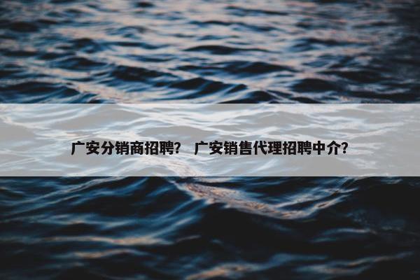 广安分销商招聘? 广安销售代理招聘中介?