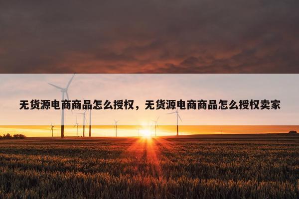 无货源电商商品怎么授权，无货源电商商品怎么授权卖家