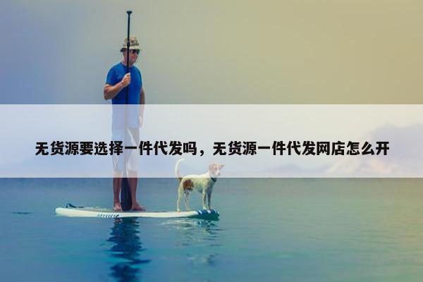 无货源要选择一件代发吗,无货源一件代发网店怎么开 无货源要选择一件代发吗,无货源一件代发网店怎么开