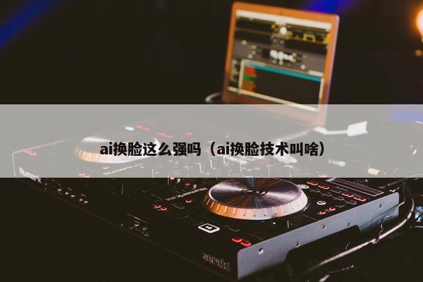 ai换脸这么强吗（ai换脸技术叫啥）
