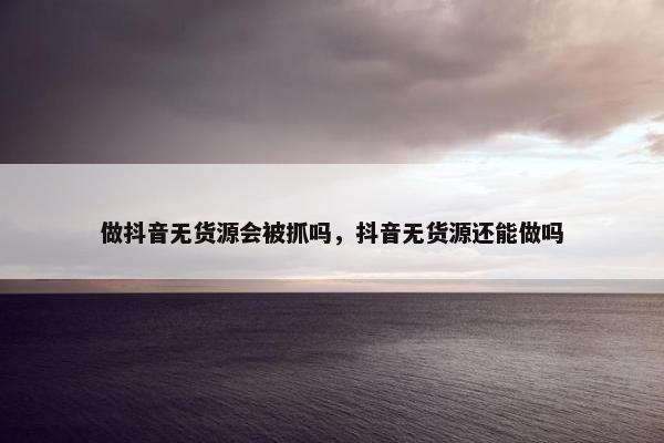 做抖音无货源会被抓吗,抖音无货源还能做吗 做抖音无货源会被抓吗,抖音无货源还能做吗