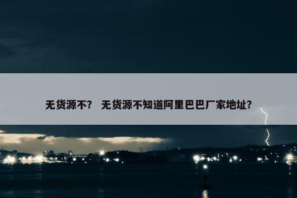 无货源不？ 无货源不知道阿里巴巴厂家地址？