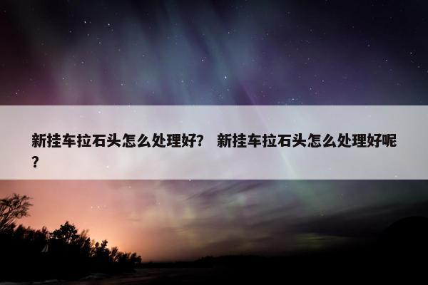新挂车拉石头怎么处理好？ 新挂车拉石头怎么处理好呢？