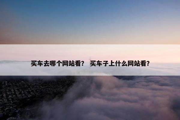 买车去哪个网站看? 买车子上什么网站看?