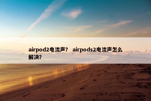 airpod2电流声? airpods2电流声怎么解决? airpod2电流声? airpods2电流声怎么解决?
