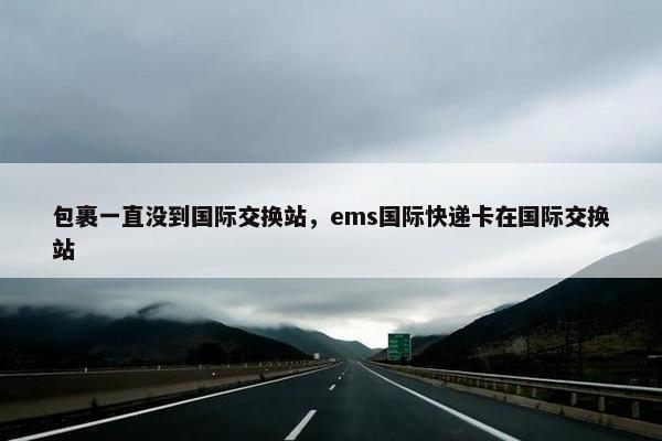 包裹一直没到国际交换站,ems国际快递卡在国际交换站