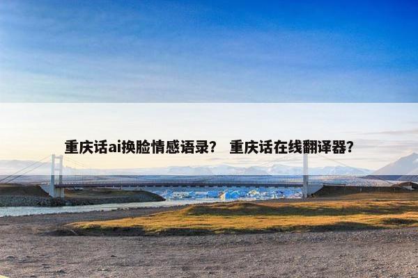 重庆话ai换脸情感语录？ 重庆话在线翻译器？