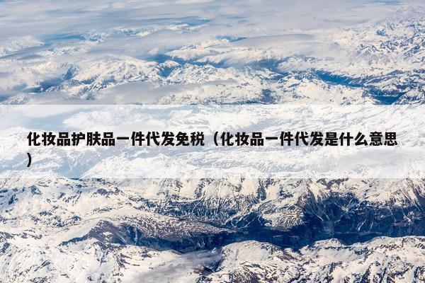 化妆品护肤品一件代发免税（化妆品一件代发是什么意思）