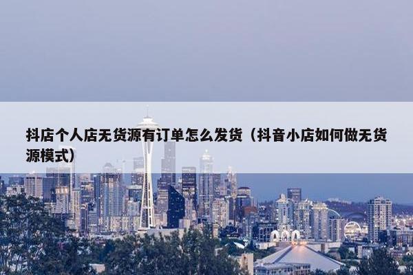 抖店个人店无货源有订单怎么发货（抖音小店如何做无货源模式）