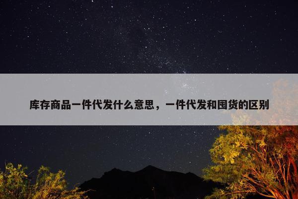 库存商品一件代发什么意思，一件代发和囤货的区别