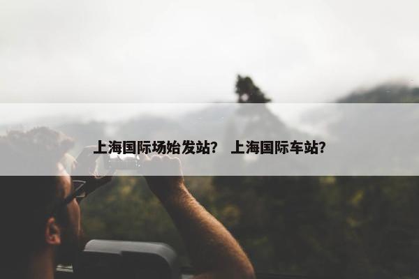 上海国际场始发站? 上海国际车站?