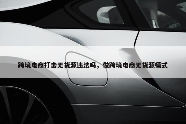 跨境电商打击无货源违法吗，做跨境电商无货源模式